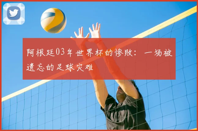 阿根廷03年世界杯的惨败:一场被遗忘的足球灾难