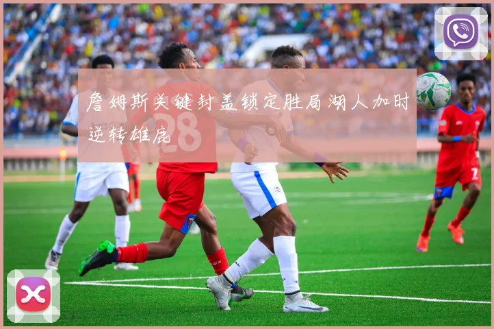 詹姆斯关键封盖锁定胜局湖人加时逆转雄鹿