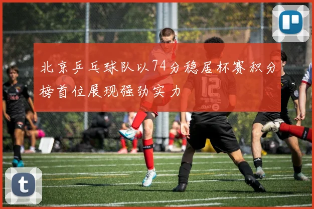 北京乒乓球队以74分稳居杯赛积分榜首位展现强劲实力