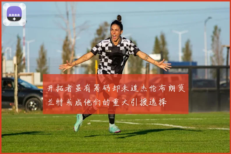 开拓者虽有筹码却未追杰伦布朗莫兰特或成他们的重大引援选择