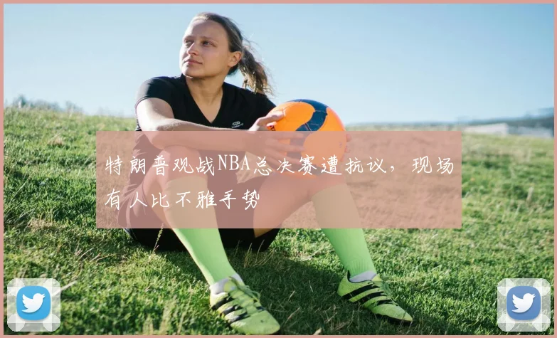 特朗普观战NBA总决赛遭抗议,现场有人比不雅手势