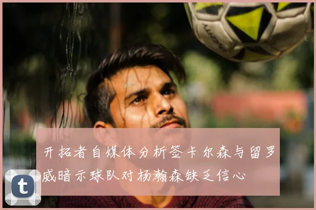 开拓者自媒体分析签卡尔森与留罗威暗示球队对杨瀚森缺乏信心