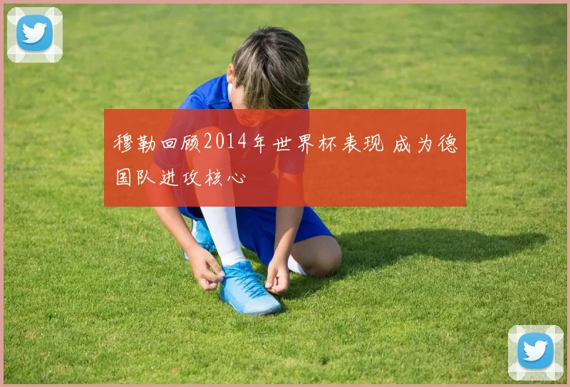 穆勒回顾2014年世界杯表现 成为德国队进攻核心