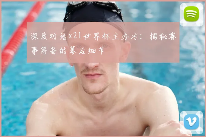 深度对话x21世界杯主办方：揭秘赛事筹备的幕后细节