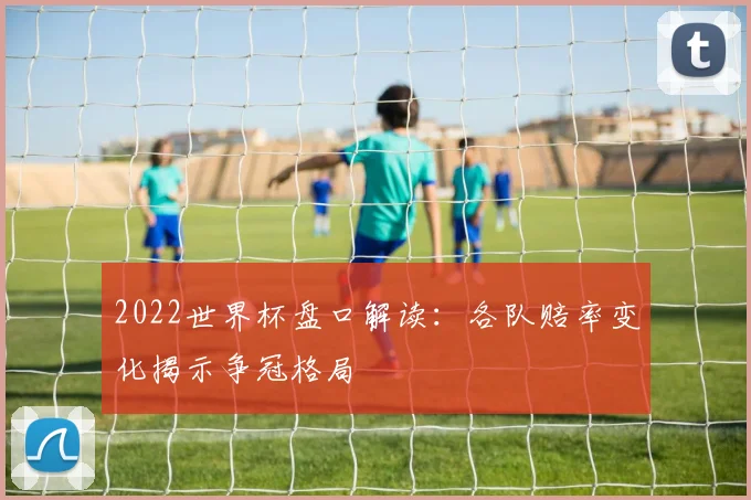 2022世界杯盘口解读:各队赔率变化揭示争冠格局