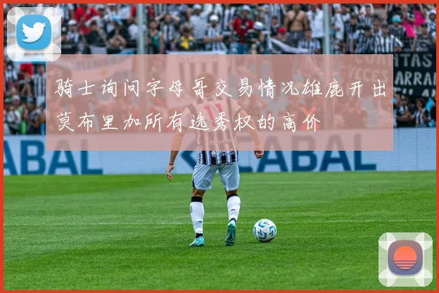 骑士询问字母哥交易情况雄鹿开出莫布里加所有选秀权的高价
