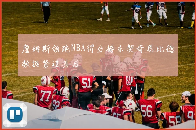 詹姆斯领跑NBA得分榜东契奇恩比德数据紧追其后