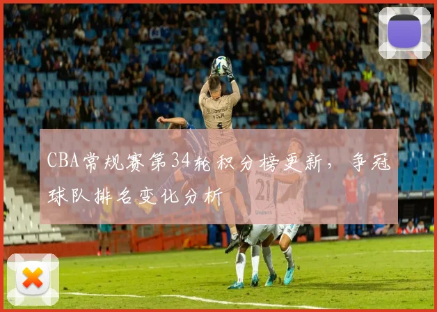 CBA常规赛第34轮积分榜更新，争冠球队排名变化分析