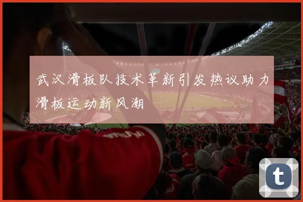 武汉滑板队技术革新引发热议助力滑板运动新风潮