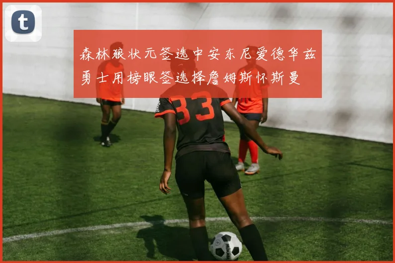 森林狼状元签选中安东尼爱德华兹勇士用榜眼签选择詹姆斯怀斯曼