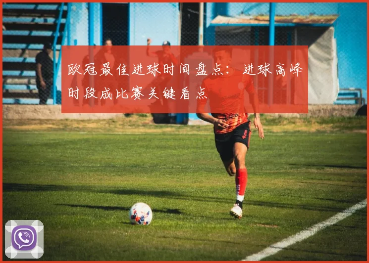 欧冠最佳进球时间盘点:进球高峰时段成比赛关键看点