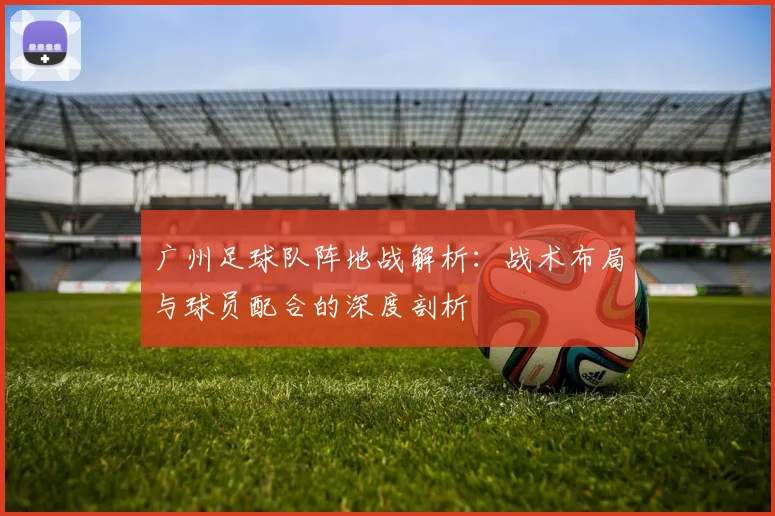 广州足球队阵地战解析:战术布局与球员配合的深度剖析