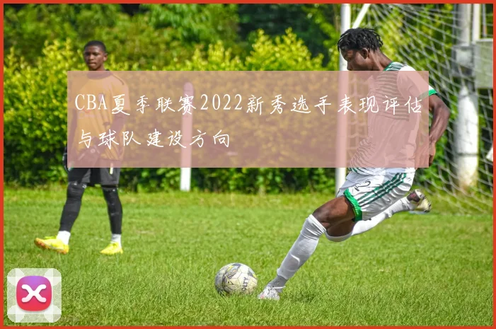 CBA夏季联赛2022新秀选手表现评估与球队建设方向