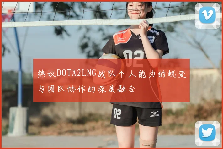 热议DOTA2LNG战队个人能力的蜕变与团队协作的深度融合