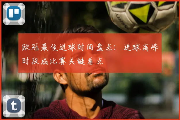 欧冠最佳进球时间盘点:进球高峰时段成比赛关键看点