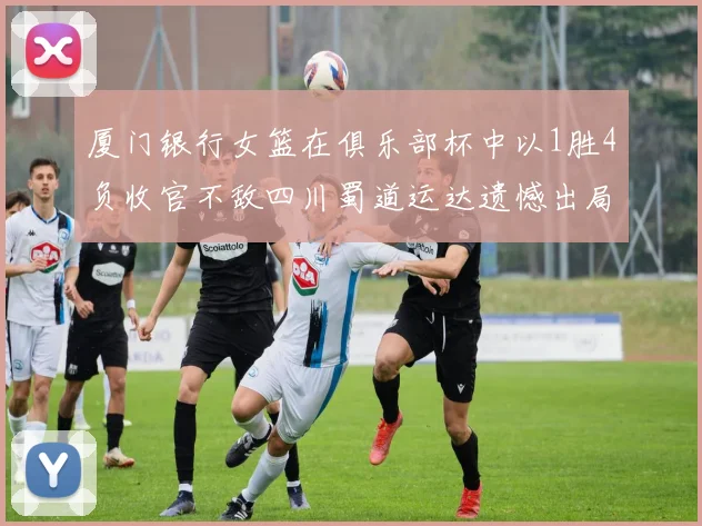 厦门银行女篮在俱乐部杯中以1胜4负收官不敌四川蜀道运达遗憾出局