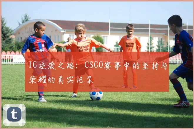 IG逆袭之路：CSGO赛事中的坚持与荣耀的真实记录