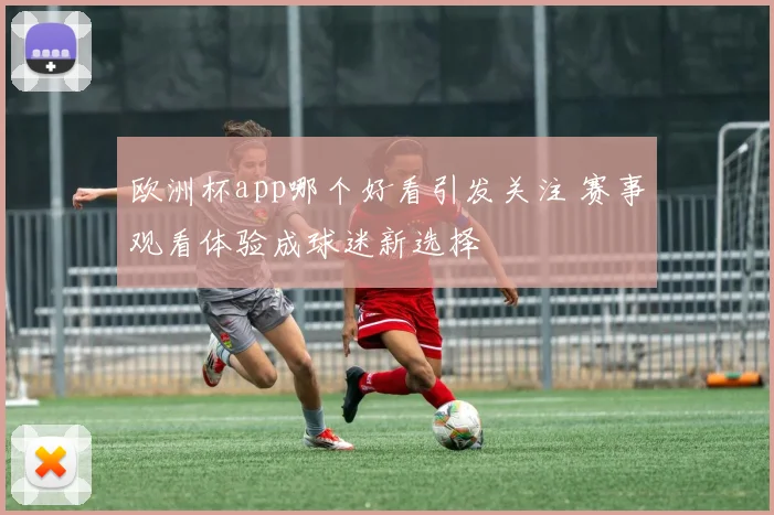 欧洲杯app哪个好看引发关注 赛事观看体验成球迷新选择