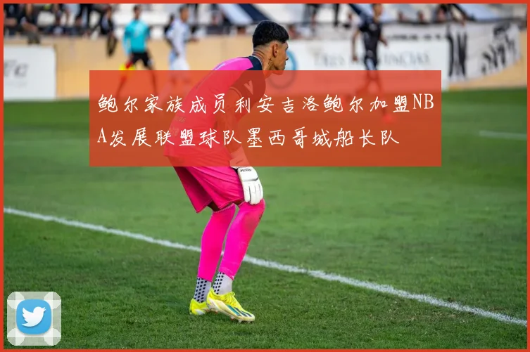 鲍尔家族成员利安吉洛鲍尔加盟NBA发展联盟球队墨西哥城船长队
