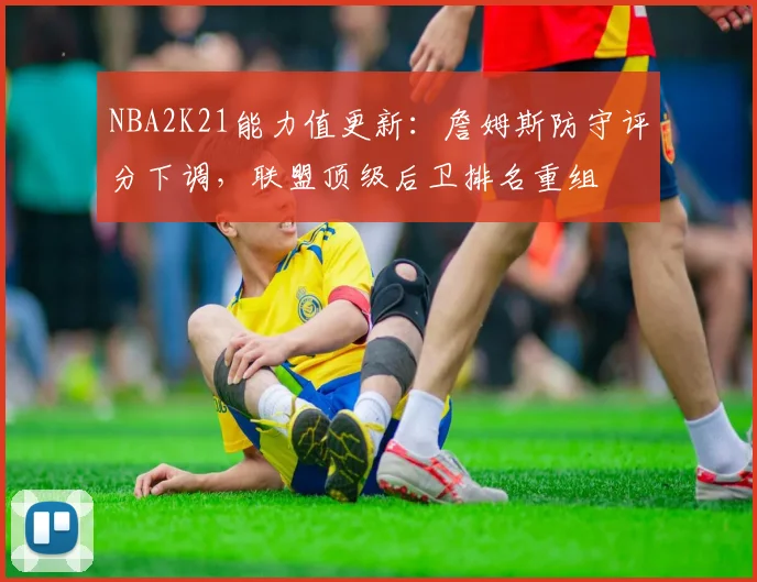 NBA2K21能力值更新：詹姆斯防守评分下调，联盟顶级后卫排名重组