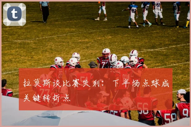 拉莫斯谈比赛失利:下半场点球成关键转折点