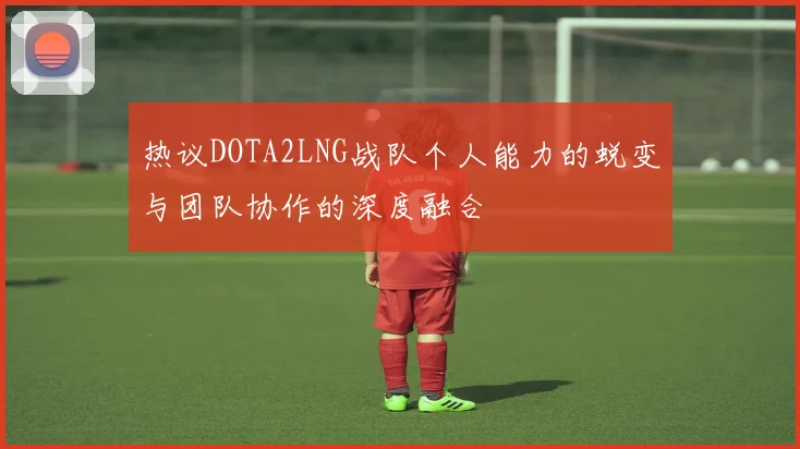 热议DOTA2LNG战队个人能力的蜕变与团队协作的深度融合