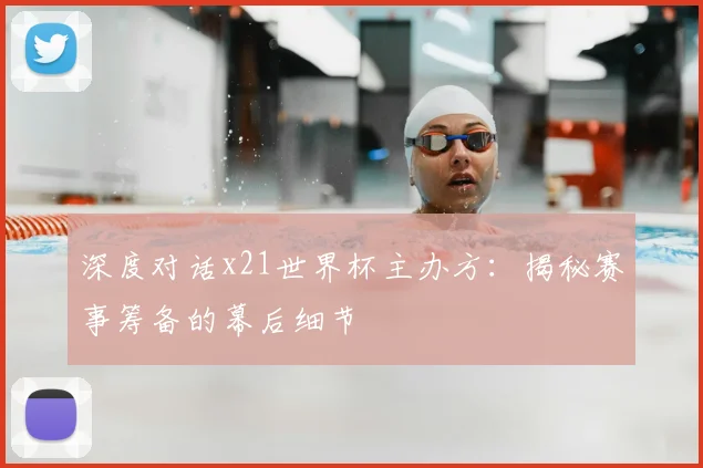 深度对话x21世界杯主办方：揭秘赛事筹备的幕后细节