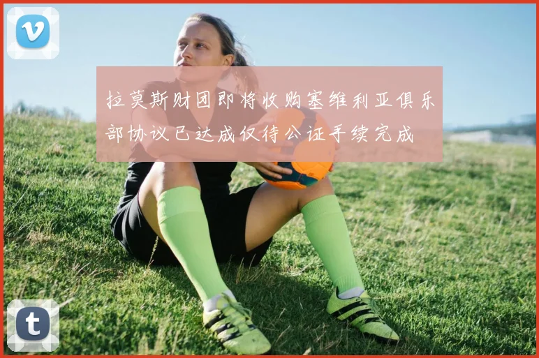 拉莫斯财团即将收购塞维利亚俱乐部协议已达成仅待公证手续完成