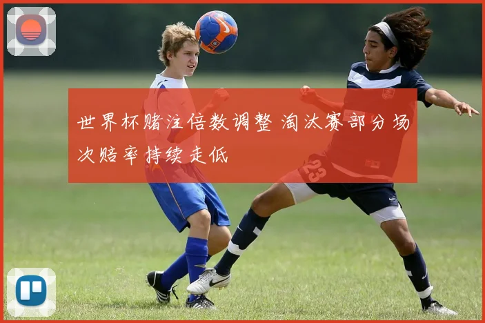 世界杯赌注倍数调整 淘汰赛部分场次赔率持续走低