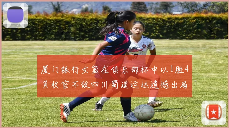 厦门银行女篮在俱乐部杯中以1胜4负收官不敌四川蜀道运达遗憾出局