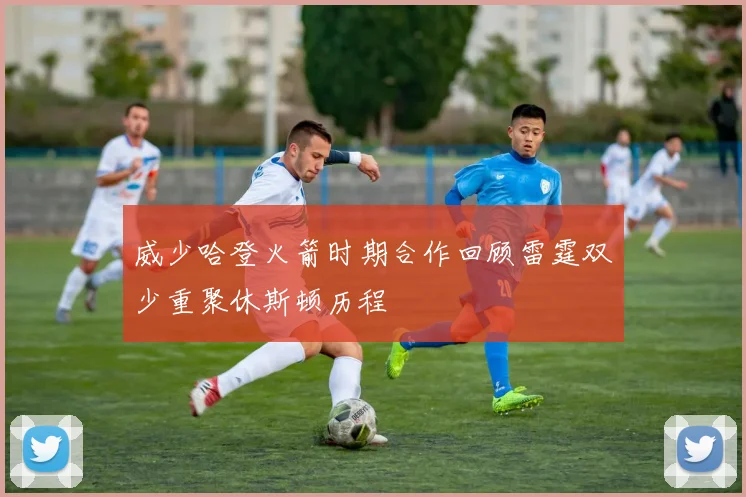 威少哈登火箭时期合作回顾雷霆双少重聚休斯顿历程