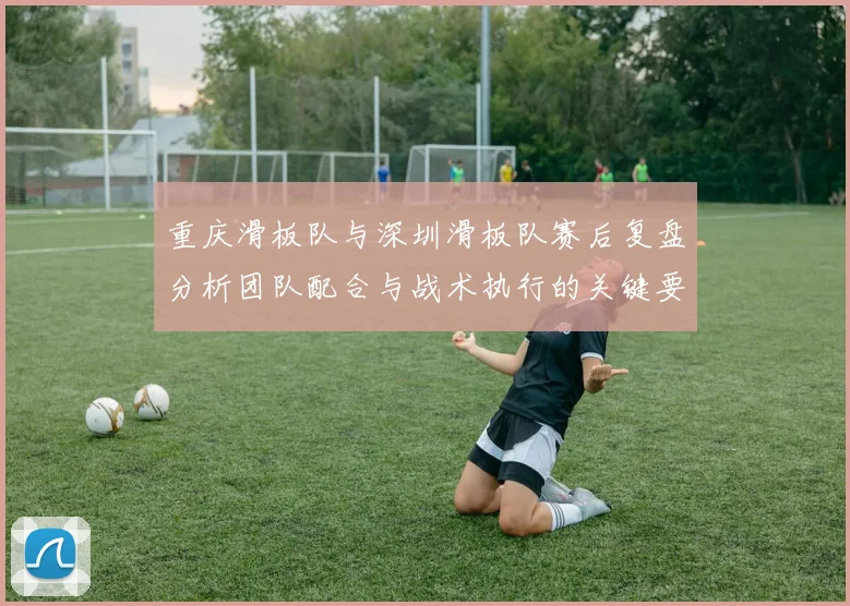 重庆滑板队与深圳滑板队赛后复盘分析团队配合与战术执行的关键要素