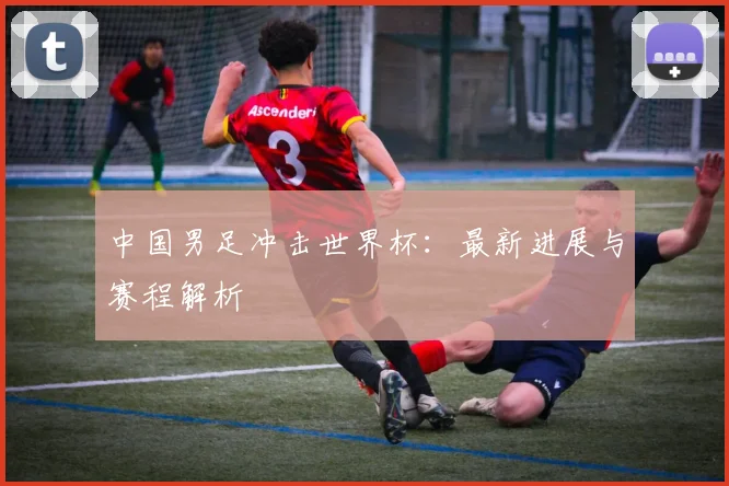 中国男足冲击世界杯：最新进展与赛程解析