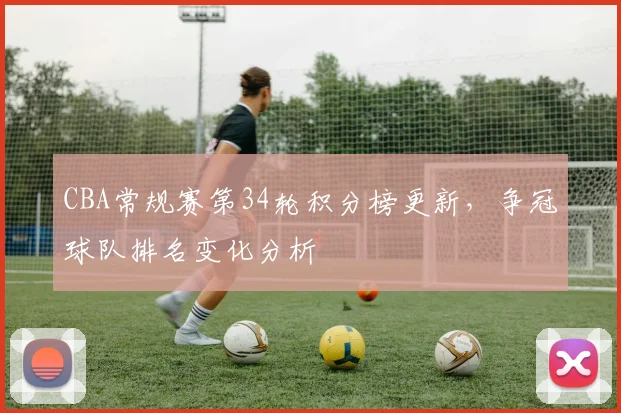 CBA常规赛第34轮积分榜更新，争冠球队排名变化分析