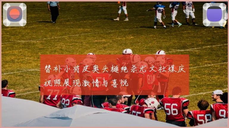替补小将皮奥头槌绝杀尤文社媒庆祝照展现激情与喜悦
