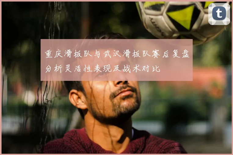 重庆滑板队与武汉滑板队赛后复盘分析灵活性表现及战术对比