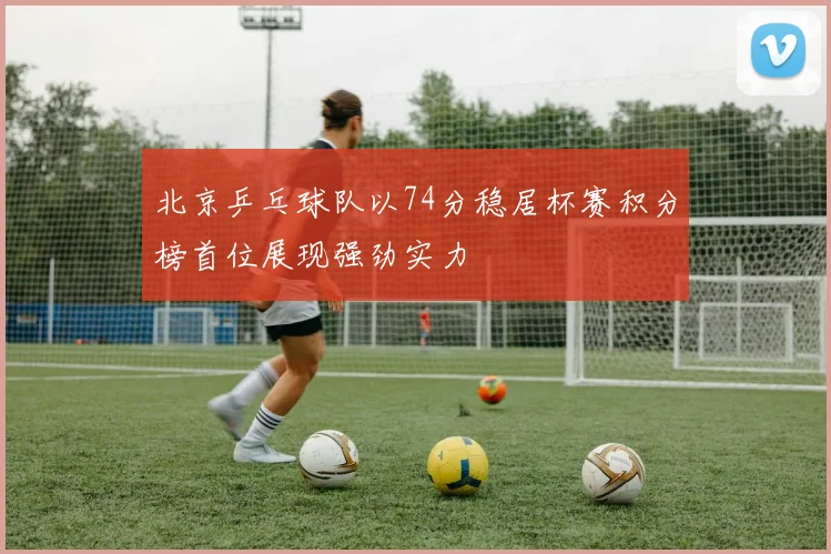 北京乒乓球队以74分稳居杯赛积分榜首位展现强劲实力